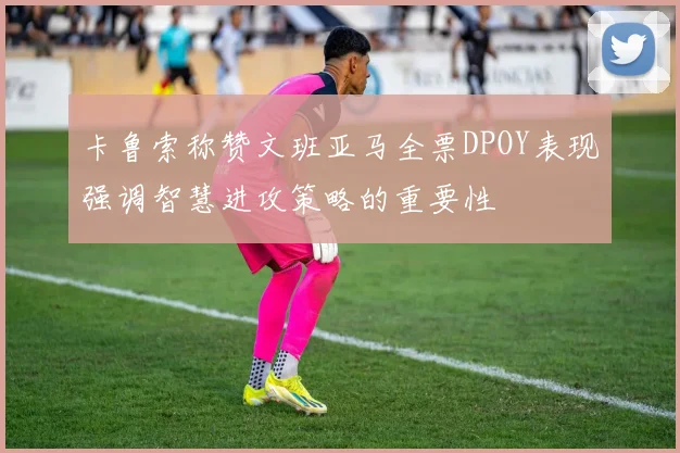 卡鲁索称赞文班亚马全票DPOY表现强调智慧进攻策略的重要性