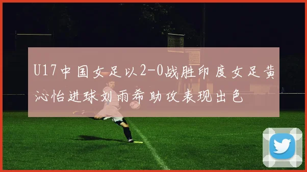 U17中国女足以2-0战胜印度女足黄沁怡进球刘雨希助攻表现出色