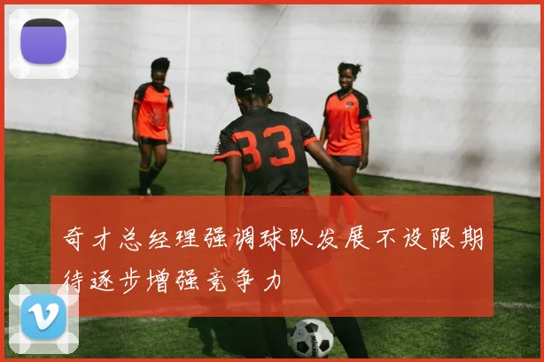 奇才总经理强调球队发展不设限期待逐步增强竞争力