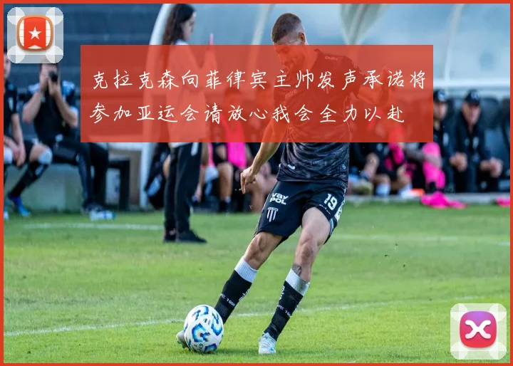 克拉克森向菲律宾主帅发声承诺将参加亚运会请放心我会全力以赴