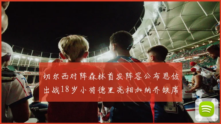 切尔西对阵森林首发阵容公布恩佐出战18岁小将德里亮相加纳乔缺席