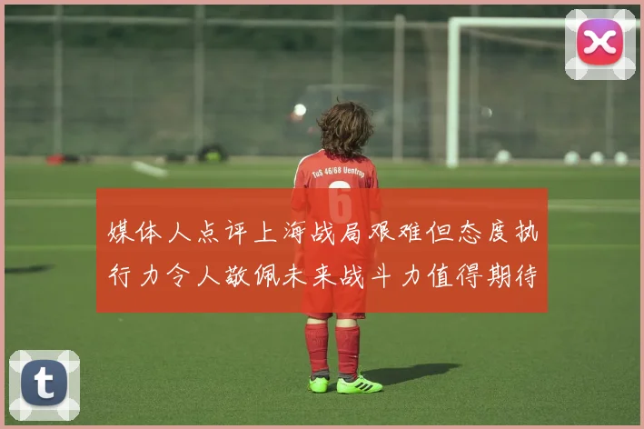媒体人点评上海战局艰难但态度执行力令人敬佩未来战斗力值得期待