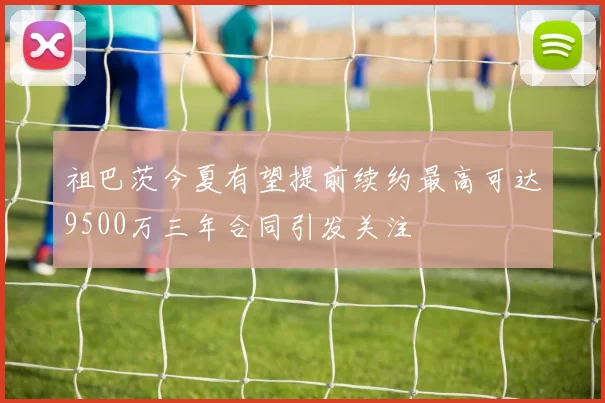祖巴茨今夏有望提前续约最高可达9500万三年合同引发关注