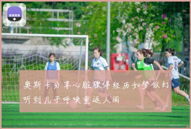奥斯卡分享心脏骤停经历如梦似幻听到儿子呼唤重返人间