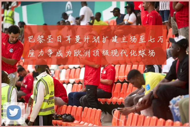 巴黎圣日耳曼计划扩建主场至七万座力争成为欧洲顶级现代化球场