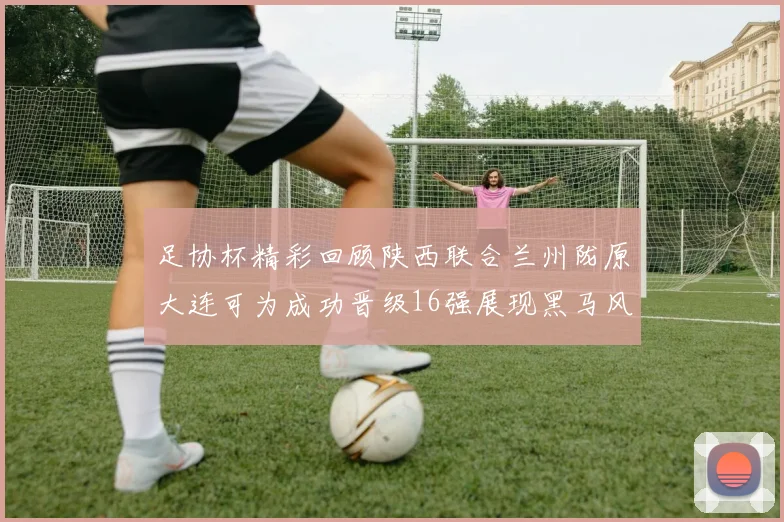 足协杯精彩回顾陕西联合兰州陇原大连可为成功晋级16强展现黑马风采