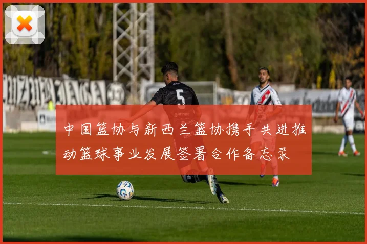 中国篮协与新西兰篮协携手共进推动篮球事业发展签署合作备忘录
