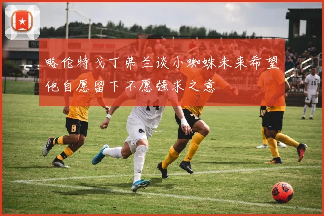 略伦特戈丁弗兰谈小蜘蛛未来希望他自愿留下不愿强求之意